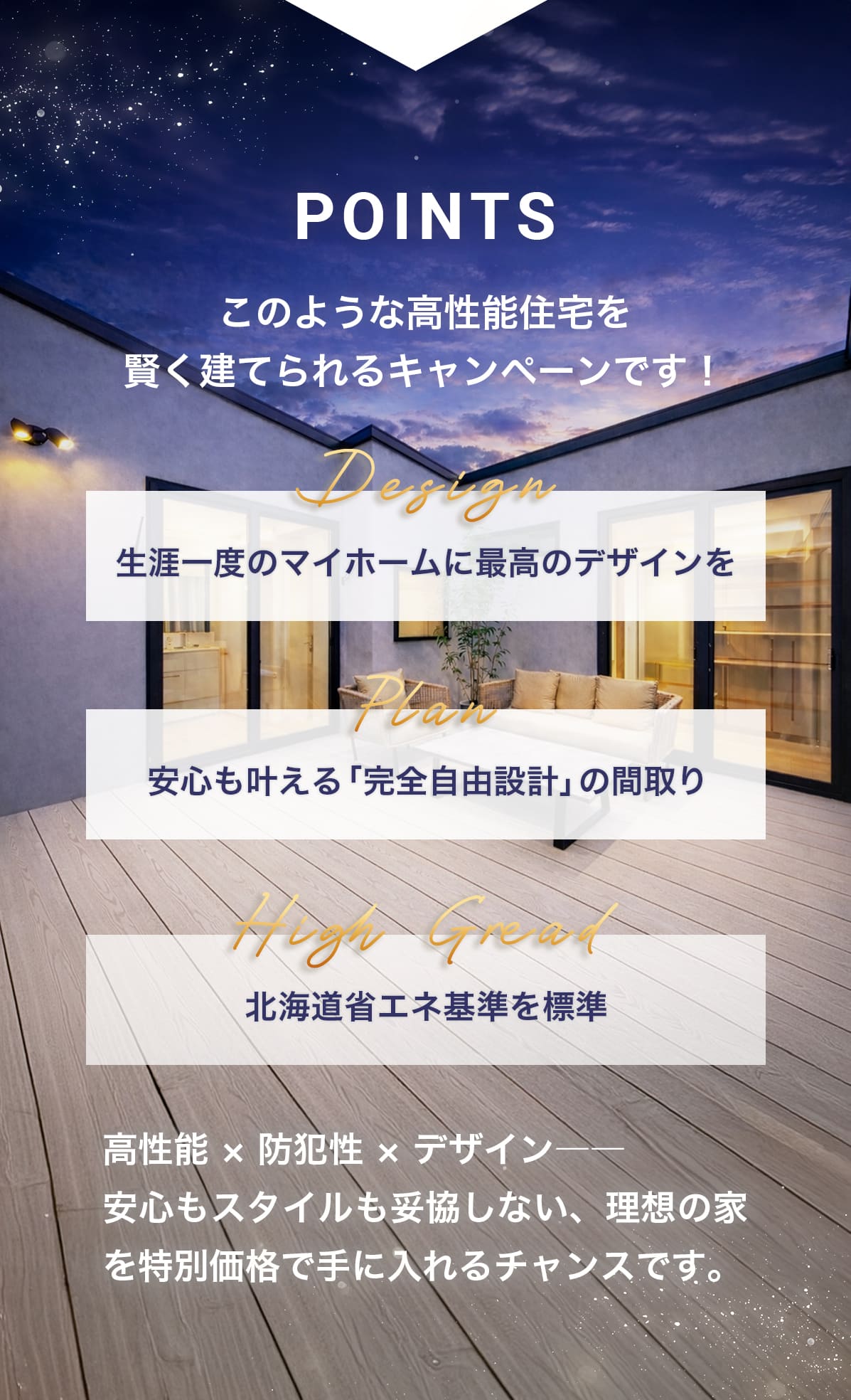 こんなお家をお得に建てられるキャンペーンです!Design「生涯一度のマイホームに最高のデザインを」 Plan「制限なし!完全自由設計の間取り」 High Gread「北海道省エネ基準を標準」